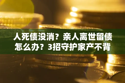 北京人死债没消？亲人离世留债怎么办？3招守护家产不背锅
