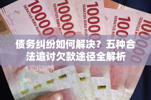 北京债务纠纷如何解决？五种合法追讨欠款途径全解析
