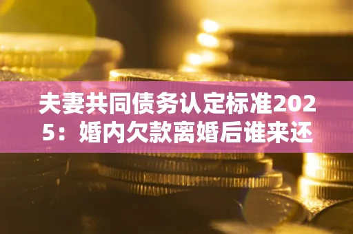 北京夫妻共同债务认定标准2025:婚内欠款离婚后谁来还? 北京夫妻共同债务认定标准2025:婚内欠款离婚后谁来还?