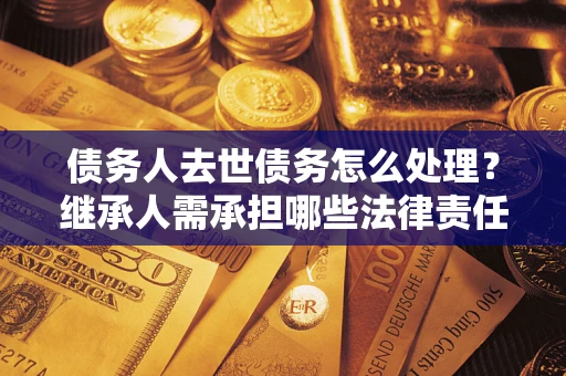 北京债务人去世债务怎么处理？继承人需承担哪些法律责任？